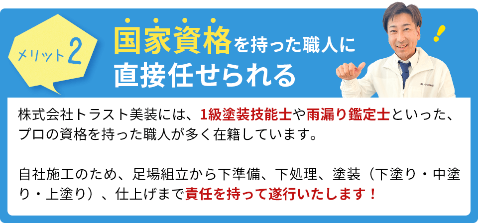 国家資格を持った職人に直接任せられる。株式会社トラスト美装には、1級塗装技能士や雨漏り鑑定士といった、プロの資格を持った職人が多く在籍しています。自社施工のため、足場組立から下準備、下処理、塗装（下塗り・中塗り・上塗り）、仕上げまで責任を持って遂行いたします！