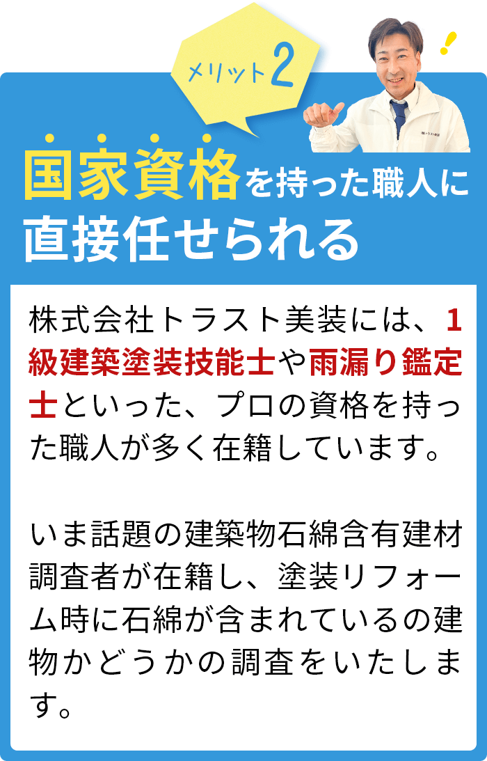 国家資格を持った職人に直接任せられる。株式会社トラスト美装には、1級塗装技能士や雨漏り鑑定士といった、プロの資格を持った職人が多く在籍しています。自社施工のため、足場組立から下準備、下処理、塗装（下塗り・中塗り・上塗り）、仕上げまで責任を持って遂行いたします！
