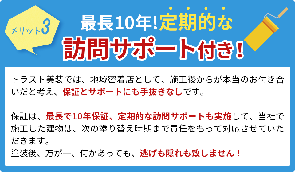 最長10年!定期的な訪問サポート付き！トラスト美装では、地域密着店として、施工後からが本当のお付き合いだと考え、保証とサポートにも手抜きなしです。保証は、最長で10年保証、定期的な訪問サポートも実施して、当社で施工した建物は、次の塗り替え時期まで責任をもって対応させていただきます。塗装後、万が一、何かあっても、逃げも隠れも致しません！