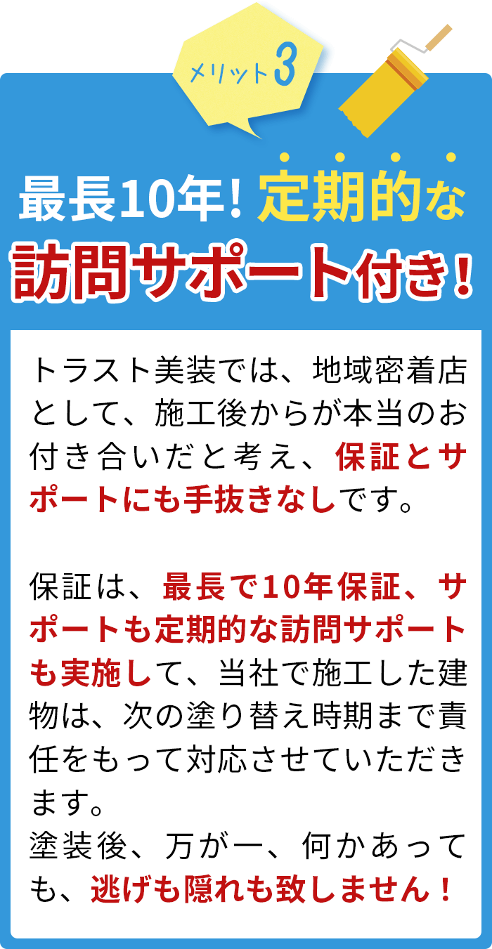 最長10年!定期的な訪問サポート付き！トラスト美装では、地域密着店として、施工後からが本当のお付き合いだと考え、保証とサポートにも手抜きなしです。保証は、最長で10年保証、定期的な訪問サポートも実施して、当社で施工した建物は、次の塗り替え時期まで責任をもって対応させていただきます。塗装後、万が一、何かあっても、逃げも隠れも致しません！