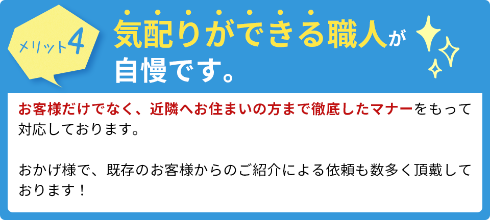 気配りができる職人が自慢です。お客様だけでなく、近隣へお住まいの方まで徹底したマナーをもって対応しております。おかげ様で、既存のお客様からのご紹介による依頼も数多く頂戴しております！