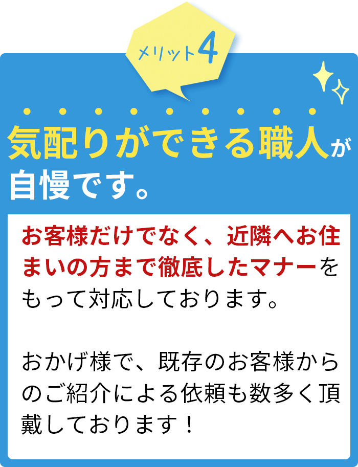 気配りができる職人が自慢です。お客様だけでなく、近隣へお住まいの方まで徹底したマナーをもって対応しております。おかげ様で、既存のお客様からのご紹介による依頼も数多く頂戴しております！