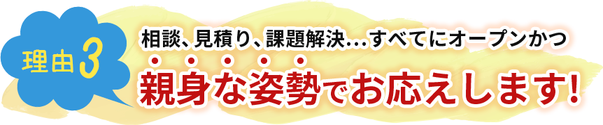 相談、見積り、課題解決…すべてにオープンかつ親身な姿勢でお応えします!