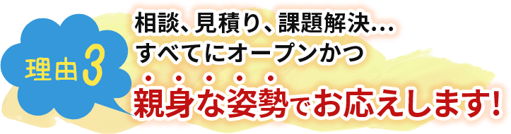 相談、見積り、課題解決…すべてにオープンかつ親身な姿勢でお応えします!